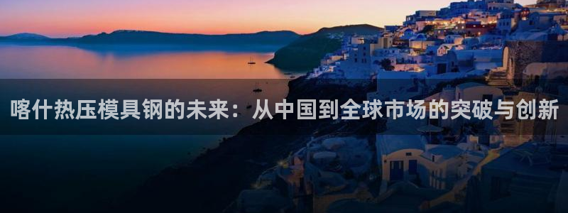 emc易倍网页版：喀什热压模具钢的未来：从中国到全球市场