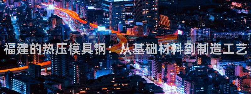 emc易倍官网首页：福建的热压模具钢：从基础材料到制造工
